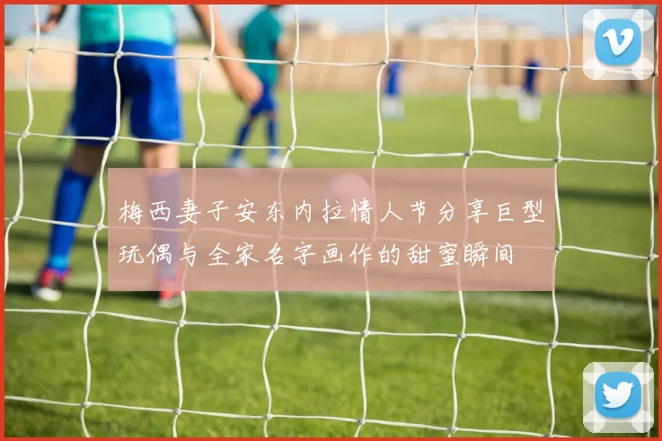 梅西妻子安东内拉情人节分享巨型玩偶与全家名字画作的甜蜜瞬间