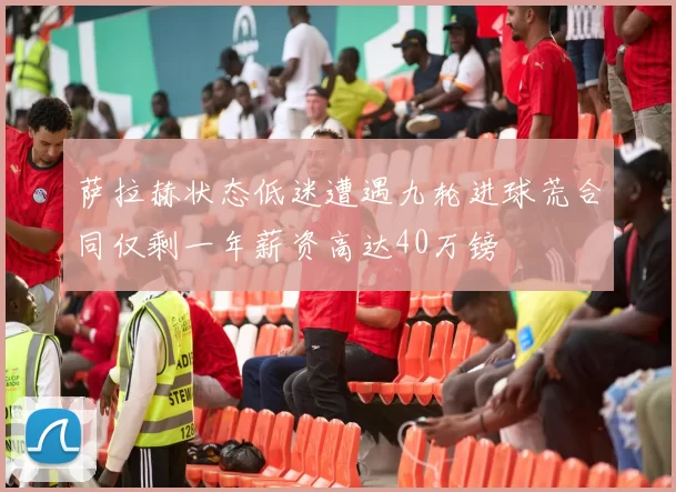 萨拉赫状态低迷遭遇九轮进球荒合同仅剩一年薪资高达40万镑