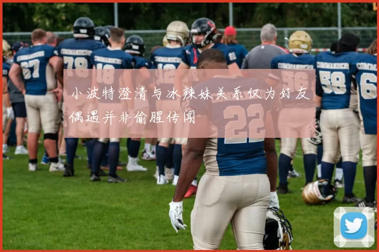 小波特澄清与冰辣妹关系仅为好友偶遇并非偷腥传闻